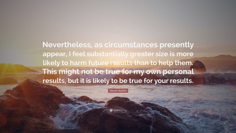 Warren Buffett Quote: “Nevertheless, as circumstances presently appear, I feel substantially greater size is more likely to harm future results than to help them. This might not be true for my own personal results, but it is likely to be true for your results.”