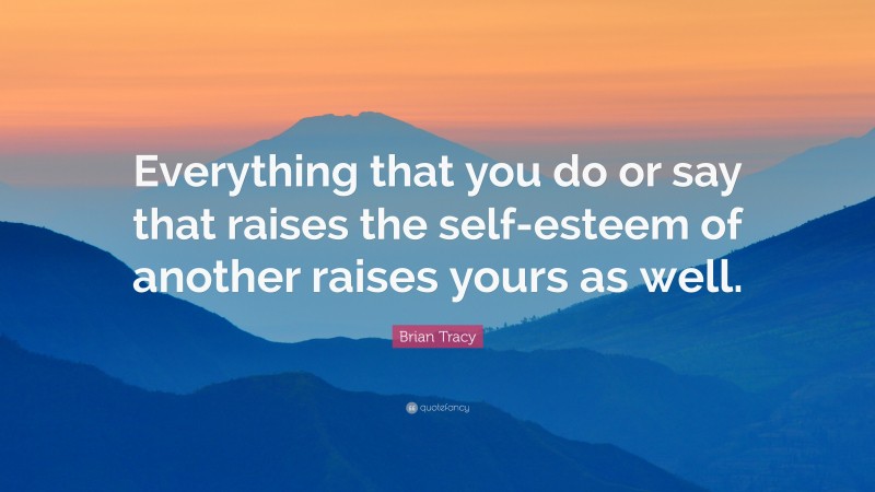 Brian Tracy Quote: “Everything that you do or say that raises the self-esteem of another raises yours as well.”