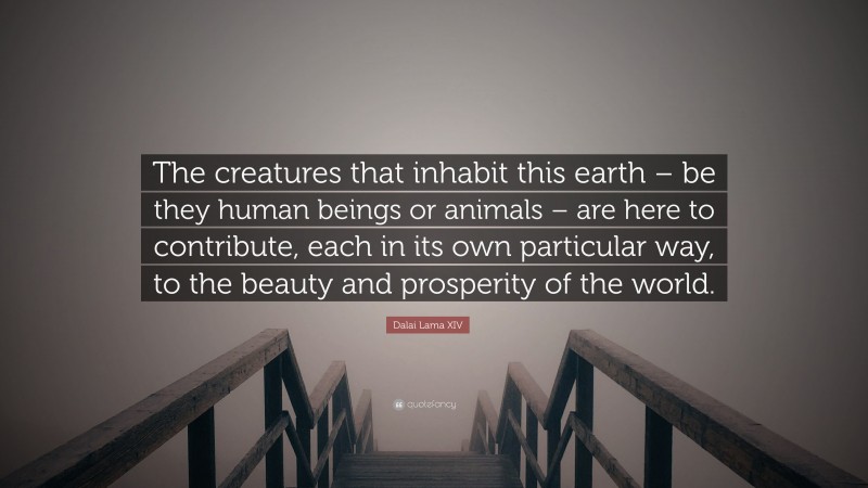 Dalai Lama XIV Quote: “The creatures that inhabit this earth – be they human beings or animals – are here to contribute, each in its own particular way, to the beauty and prosperity of the world.”