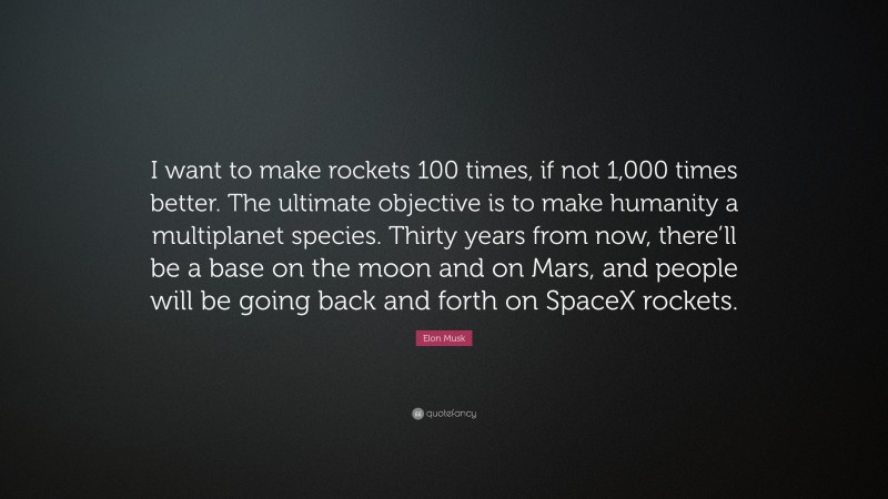 Elon Musk Quote: “I want to make rockets 100 times, if not 1,000 times better. The ultimate objective is to make humanity a multiplanet species. Thirty years from now, there’ll be a base on the moon and on Mars, and people will be going back and forth on SpaceX rockets.”