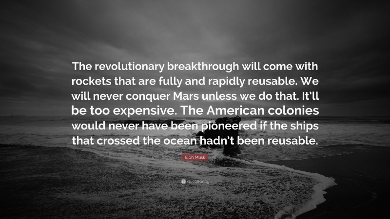 Elon Musk Quote: “The revolutionary breakthrough will come with rockets that are fully and rapidly reusable. We will never conquer Mars unless we do that. It’ll be too expensive. The American colonies would never have been pioneered if the ships that crossed the ocean hadn’t been reusable.”