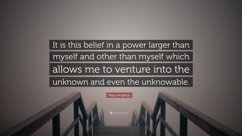 Maya Angelou Quote: “It is this belief in a power larger than myself and other than myself which allows me to venture into the unknown and even the unknowable.”