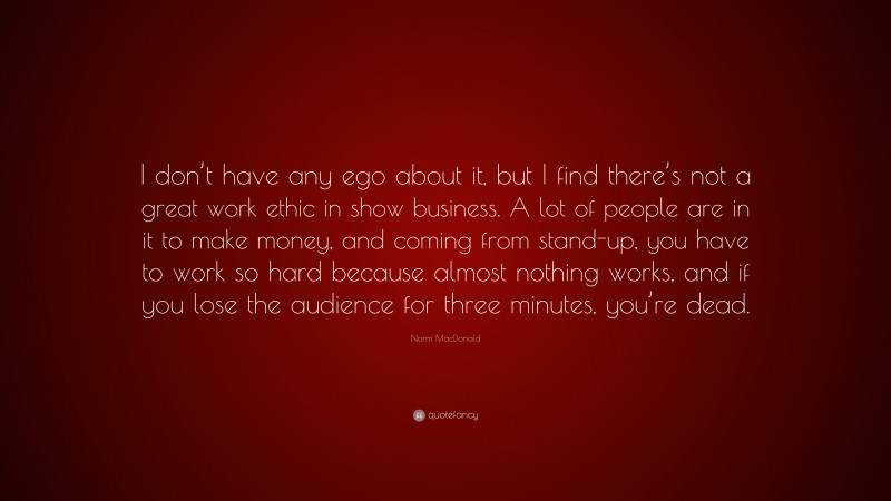 Norm MacDonald Quote: “I don’t have any ego about it, but I find there’s not a great work ethic in show business. A lot of people are in it to make money, and coming from stand-up, you have to work so hard because almost nothing works, and if you lose the audience for three minutes, you’re dead.”