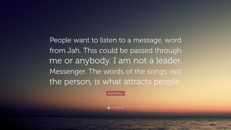 Bob Marley Quote: “People want to listen to a message, word from Jah. This could be passed through me or anybody. I am not a leader. Messenger. The words of the songs, not the person, is what attracts people.”