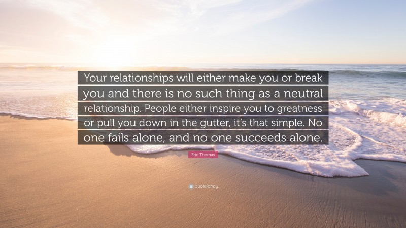 Eric Thomas Quote: “Your relationships will either make you or break you and there is no such thing as a neutral relationship. People either inspire you to greatness or pull you down in the gutter, it’s that simple. No one fails alone, and no one succeeds alone.”