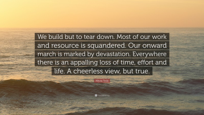 Nikola Tesla Quote: “We build but to tear down. Most of our work and resource is squandered. Our onward march is marked by devastation. Everywhere there is an appalling loss of time, effort and life. A cheerless view, but true.”