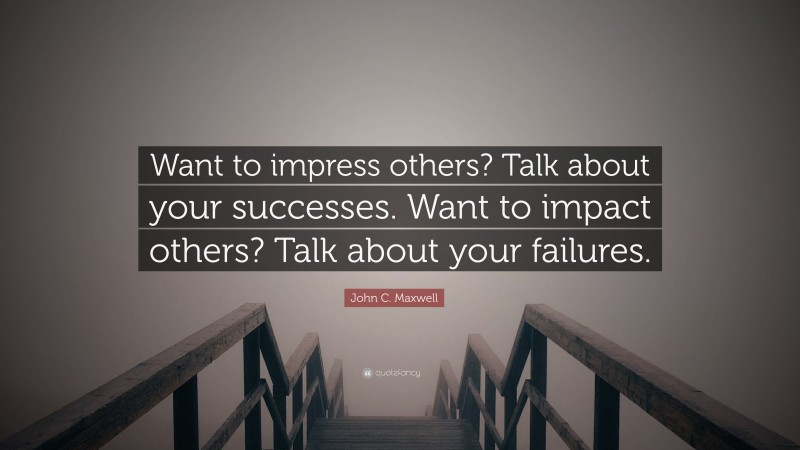 John C. Maxwell Quote: “Want to impress others? Talk about your successes. Want to impact others? Talk about your failures.”