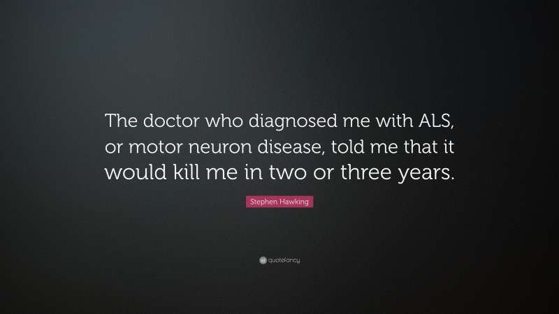 Stephen Hawking Quote: “The doctor who diagnosed me with ALS, or motor neuron disease, told me that it would kill me in two or three years.”