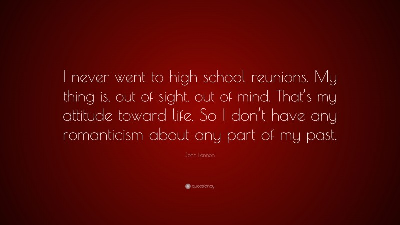 John Lennon Quote: “I never went to high school reunions. My thing is, out of sight, out of mind. That’s my attitude toward life. So I don’t have any romanticism about any part of my past.”