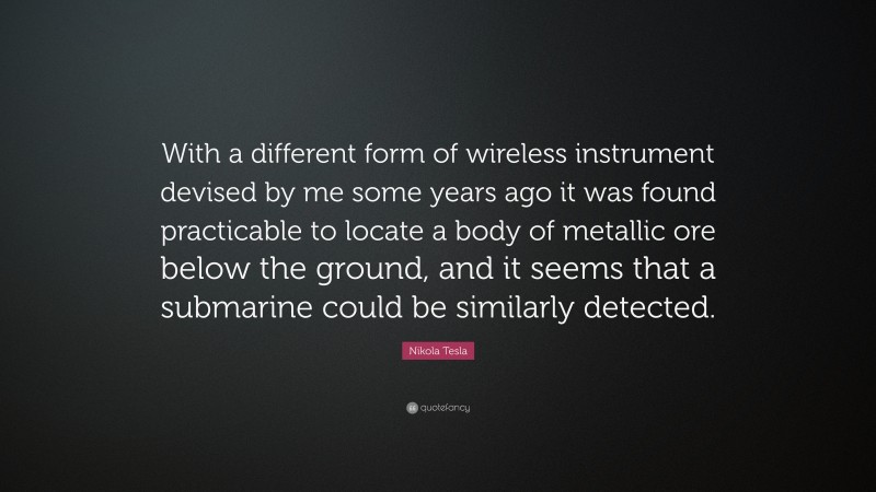 Nikola Tesla Quote: “With a different form of wireless instrument devised by me some years ago it was found practicable to locate a body of metallic ore below the ground, and it seems that a submarine could be similarly detected.”