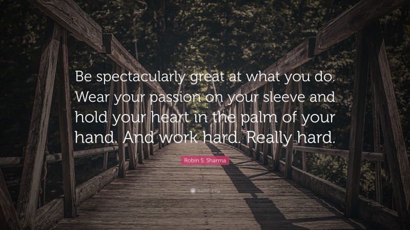 Robin S. Sharma Quote: “Be spectacularly great at what you do. Wear your passion on your sleeve and hold your heart in the palm of your hand. And work hard. Really hard.”