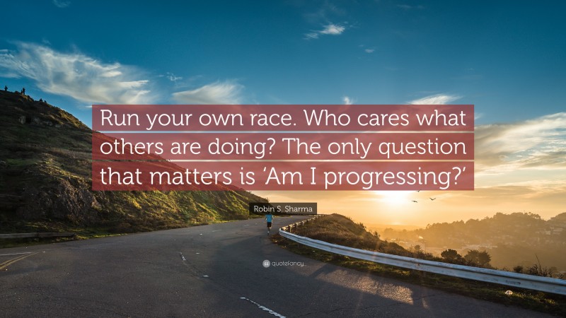 Robin S. Sharma Quote: “Run your own race. Who cares what others are doing? The only question that matters is ‘Am I progressing?’”