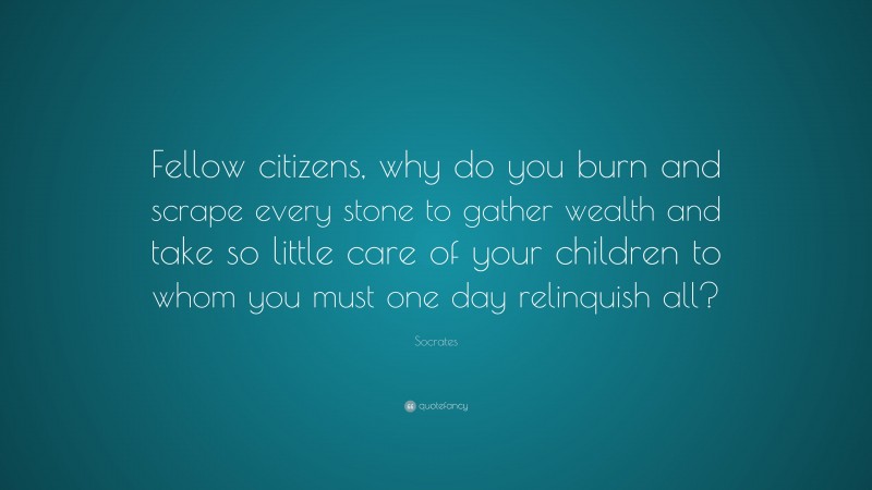 Socrates Quote: “Fellow citizens, why do you burn and scrape every stone to gather wealth and take so little care of your children to whom you must one day relinquish all?”