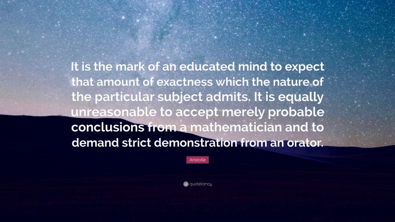 Aristotle Quote: “It is the mark of an educated mind to expect that amount of exactness which the nature of the particular subject admits. It is equally unreasonable to accept merely probable conclusions from a mathematician and to demand strict demonstration from an orator.”