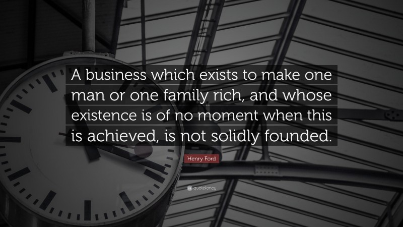 Henry Ford Quote: “A business which exists to make one man or one family rich, and whose existence is of no moment when this is achieved, is not solidly founded.”