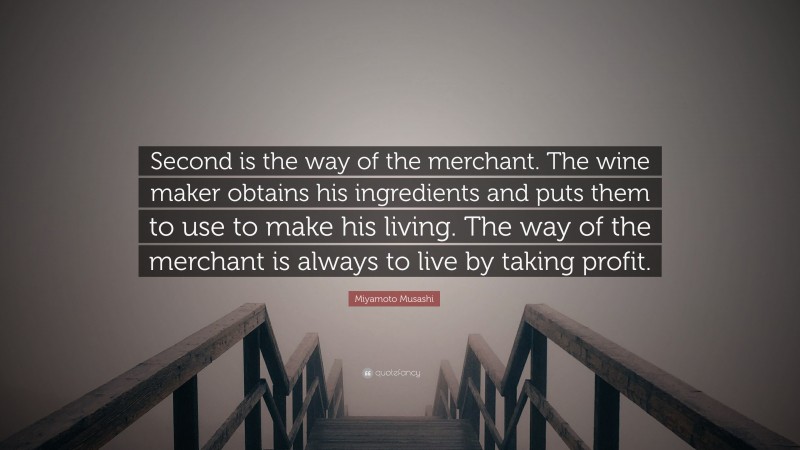 Miyamoto Musashi Quote: “Second is the way of the merchant. The wine maker obtains his ingredients and puts them to use to make his living. The way of the merchant is always to live by taking profit.”