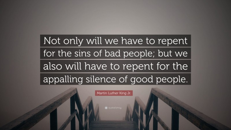 Martin Luther King Jr. Quote: “Not only will we have to repent for the sins of bad people; but we also will have to repent for the appalling silence of good people.”