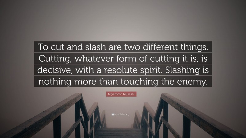 Miyamoto Musashi Quote: “To cut and slash are two different things. Cutting, whatever form of cutting it is, is decisive, with a resolute spirit. Slashing is nothing more than touching the enemy.”