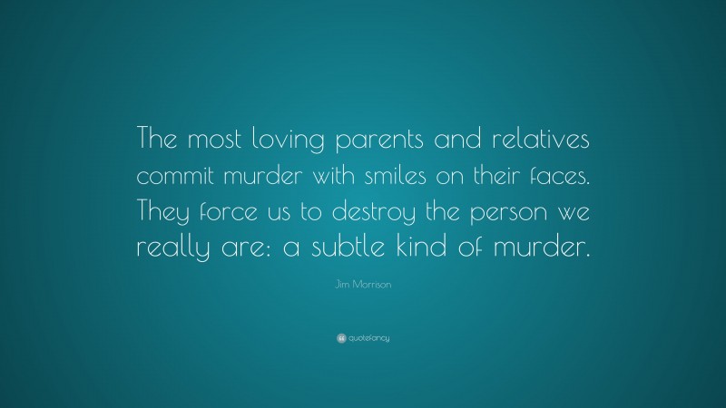Jim Morrison Quote: “The most loving parents and relatives commit murder with smiles on their faces. They force us to destroy the person we really are: a subtle kind of murder.”