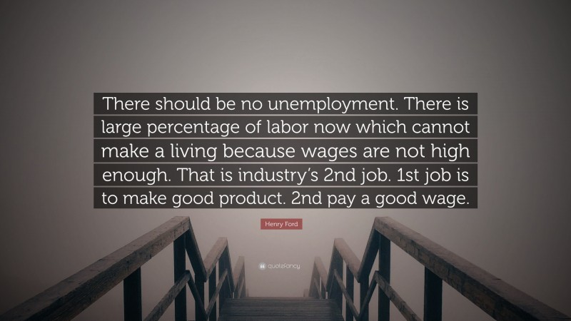 Henry Ford Quote: “There should be no unemployment. There is large percentage of labor now which cannot make a living because wages are not high enough. That is industry’s 2nd job. 1st job is to make good product. 2nd pay a good wage.”