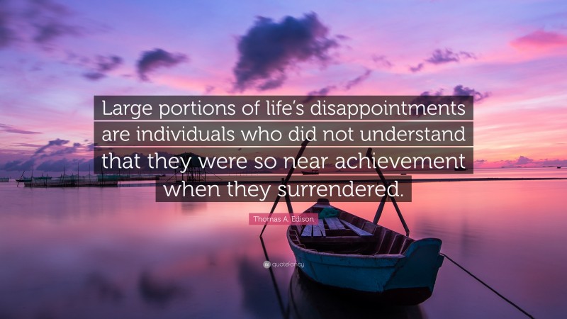 Thomas A. Edison Quote: “Large portions of life’s disappointments are individuals who did not understand that they were so near achievement when they surrendered.”