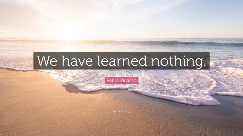 Pablo Picasso Quote: “We have learned nothing.”
