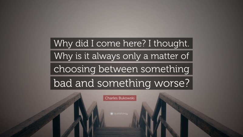 Charles Bukowski Quote: “Why did I come here? I thought. Why is it always only a matter of choosing between something bad and something worse?”
