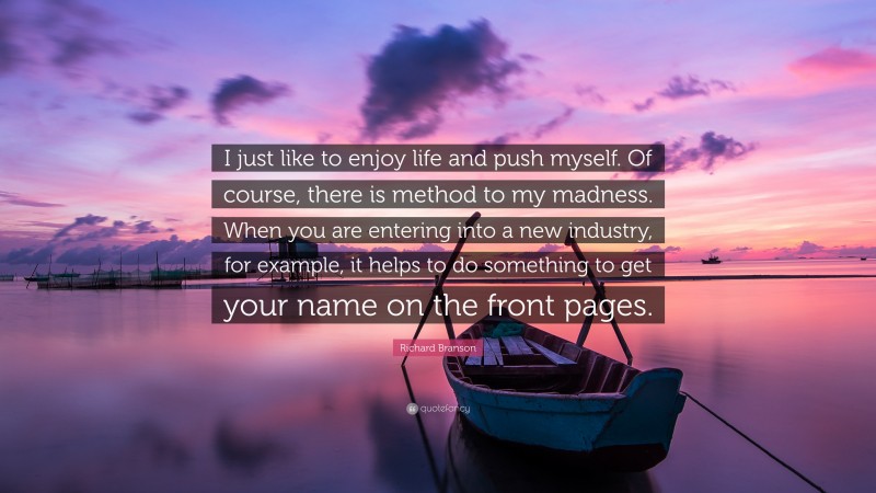 Richard Branson Quote: “I just like to enjoy life and push myself. Of course, there is method to my madness. When you are entering into a new industry, for example, it helps to do something to get your name on the front pages.”