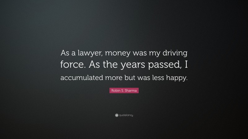 Robin S. Sharma Quote: “As a lawyer, money was my driving force. As the years passed, I accumulated more but was less happy.”