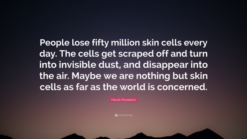 Haruki Murakami Quote: “People lose fifty million skin cells every day. The cells get scraped off and turn into invisible dust, and disappear into the air. Maybe we are nothing but skin cells as far as the world is concerned.”