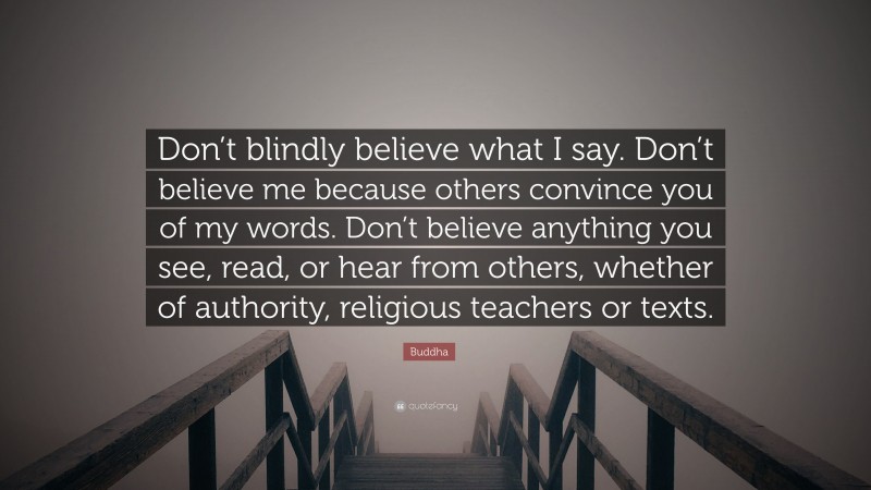 Buddha Quote: “Don’t blindly believe what I say. Don’t believe me because others convince you of my words. Don’t believe anything you see, read, or hear from others, whether of authority, religious teachers or texts.”