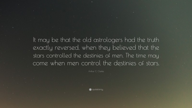Arthur C. Clarke Quote: “It may be that the old astrologers had the truth exactly reversed, when they believed that the stars controlled the destinies of men. The time may come when men control the destinies of stars.”