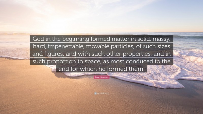 Isaac Newton Quote: “God in the beginning formed matter in solid, massy, hard, impenetrable, movable particles, of such sizes and figures, and with such other properties, and in such proportion to space, as most conduced to the end for which he formed them.”