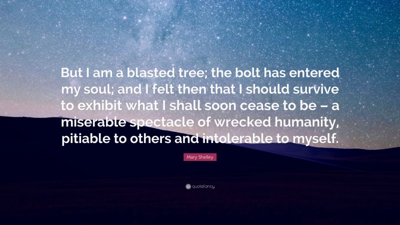 Mary Shelley Quote: “But I am a blasted tree; the bolt has entered my soul; and I felt then that I should survive to exhibit what I shall soon cease to be – a miserable spectacle of wrecked humanity, pitiable to others and intolerable to myself.”