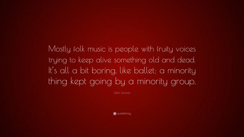 John Lennon Quote: “Mostly folk music is people with fruity voices trying to keep alive something old and dead. It’s all a bit boring, like ballet: a minority thing kept going by a minority group.”