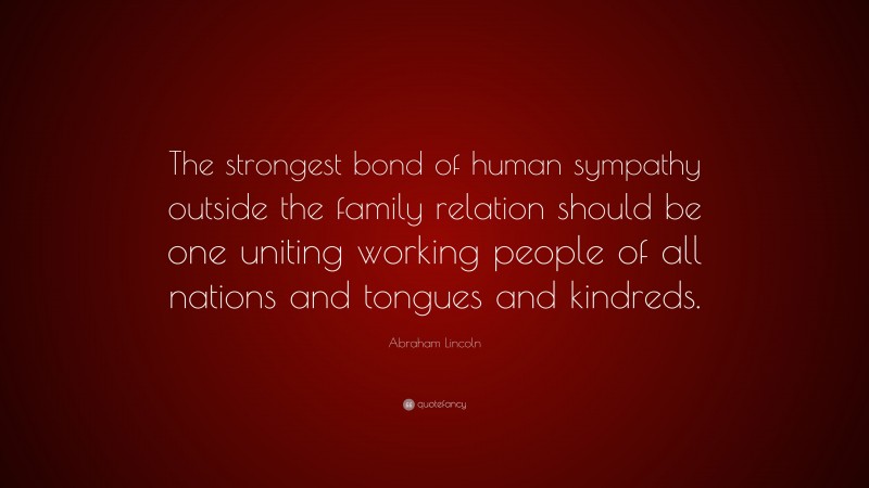 Abraham Lincoln Quote: “The strongest bond of human sympathy outside the family relation should be one uniting working people of all nations and tongues and kindreds.”