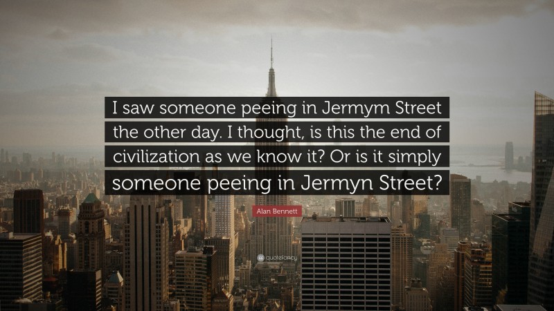Alan Bennett Quote: “I saw someone peeing in Jermym Street the other day. I thought, is this the end of civilization as we know it? Or is it simply someone peeing in Jermyn Street?”