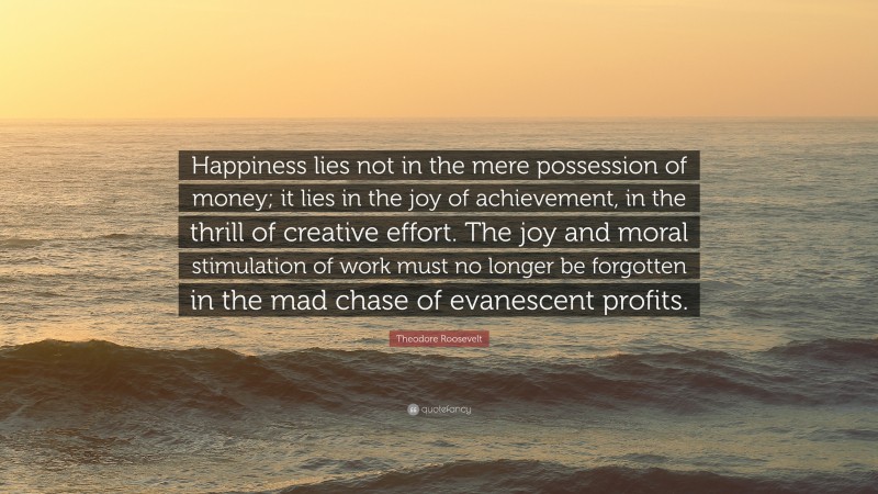 Theodore Roosevelt Quote: “Happiness lies not in the mere possession of money; it lies in the joy of achievement, in the thrill of creative effort. The joy and moral stimulation of work must no longer be forgotten in the mad chase of evanescent profits.”