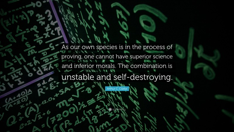 Arthur C. Clarke Quote: “As our own species is in the process of proving, one cannot have superior science and inferior morals. The combination is unstable and self-destroying.”