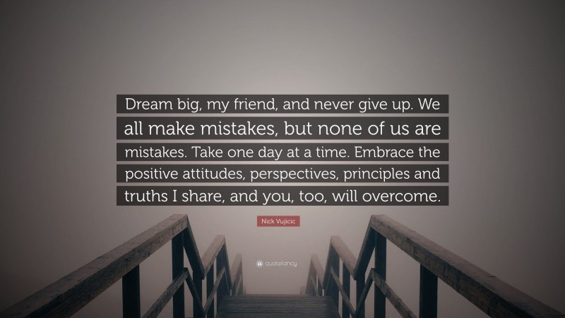 Nick Vujicic Quote: “Dream big, my friend, and never give up. We all make mistakes, but none of us are mistakes. Take one day at a time. Embrace the positive attitudes, perspectives, principles and truths I share, and you, too, will overcome.”