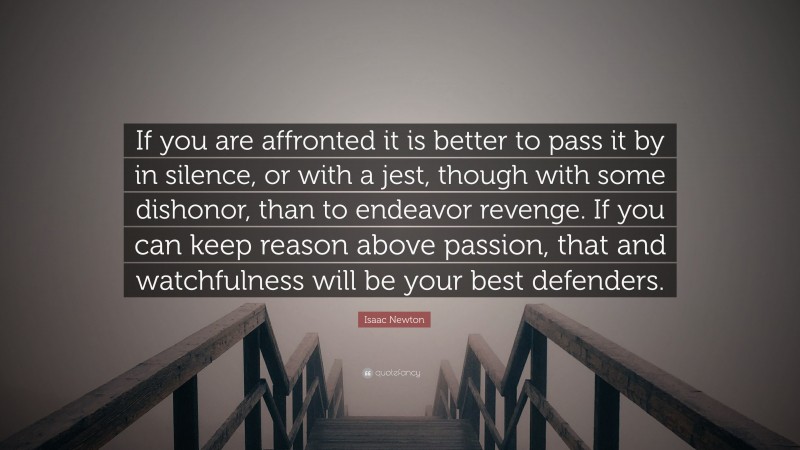 Isaac Newton Quote: “If you are affronted it is better to pass it by in silence, or with a jest, though with some dishonor, than to endeavor revenge. If you can keep reason above passion, that and watchfulness will be your best defenders.”