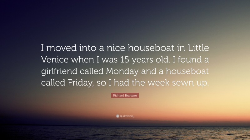 Richard Branson Quote: “I moved into a nice houseboat in Little Venice when I was 15 years old. I found a girlfriend called Monday and a houseboat called Friday, so I had the week sewn up.”