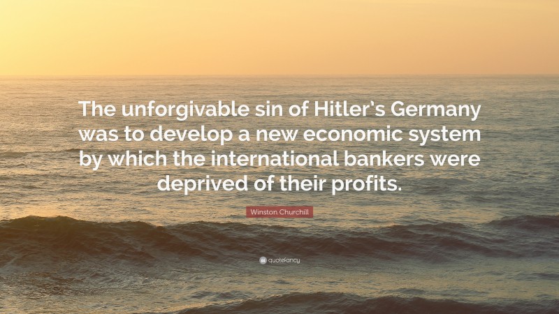 Winston Churchill Quote: “The unforgivable sin of Hitler’s Germany was to develop a new economic system by which the international bankers were deprived of their profits.”