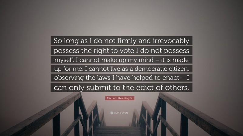 Martin Luther King Jr. Quote: “So long as I do not firmly and irrevocably possess the right to vote I do not possess myself. I cannot make up my mind – it is made up for me. I cannot live as a democratic citizen, observing the laws I have helped to enact – I can only submit to the edict of others.”