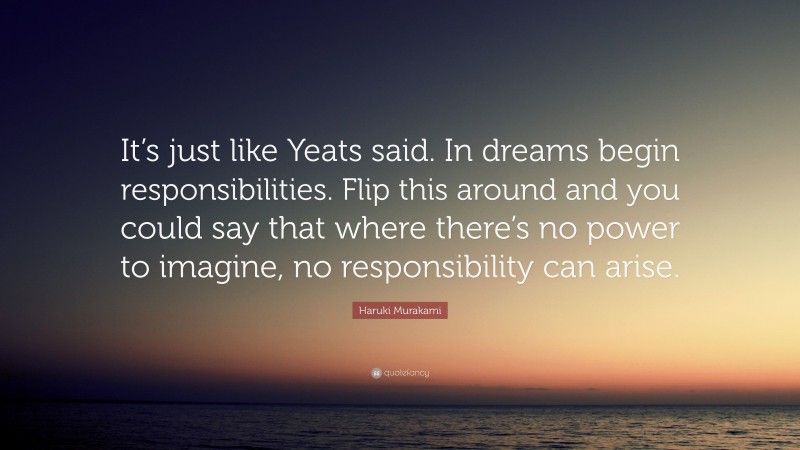 Haruki Murakami Quote: “It’s just like Yeats said. In dreams begin responsibilities. Flip this around and you could say that where there’s no power to imagine, no responsibility can arise.”