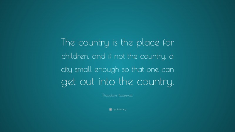 Theodore Roosevelt Quote: “The country is the place for children, and if not the country, a city small enough so that one can get out into the country.”