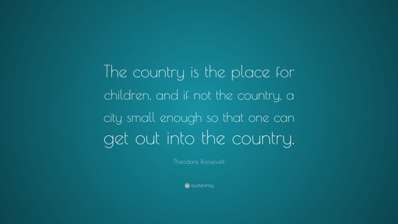 Theodore Roosevelt Quote: “The country is the place for children, and if not the country, a city small enough so that one can get out into the country.”