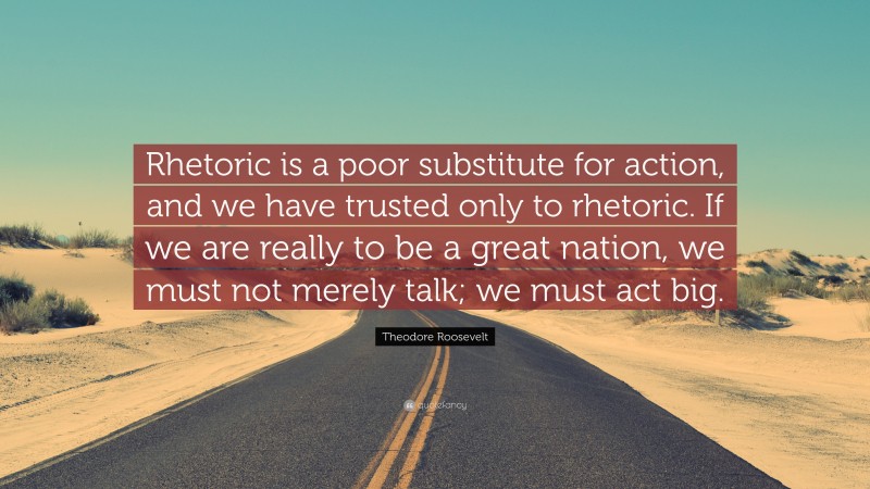 Theodore Roosevelt Quote: “Rhetoric is a poor substitute for action, and we have trusted only to rhetoric. If we are really to be a great nation, we must not merely talk; we must act big.”