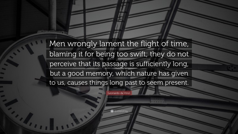 Leonardo da Vinci Quote: “Men wrongly lament the flight of time, blaming it for being too swift; they do not perceive that its passage is sufficiently long, but a good memory, which nature has given to us, causes things long past to seem present.”
