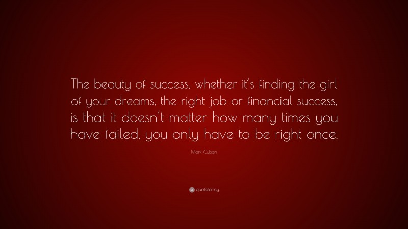 Mark Cuban Quote: “The beauty of success, whether it’s finding the girl of your dreams, the right job or financial success, is that it doesn’t matter how many times you have failed, you only have to be right once.”